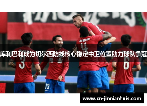库利巴利成为切尔西防线核心稳定中卫位置助力球队争冠