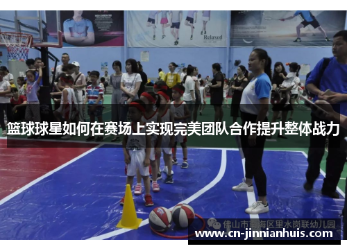 篮球球星如何在赛场上实现完美团队合作提升整体战力