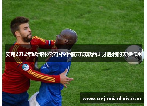 皮克2012年欧洲杯对法国坚固防守成就西班牙胜利的关键作用