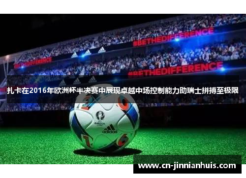 扎卡在2016年欧洲杯半决赛中展现卓越中场控制能力助瑞士拼搏至极限