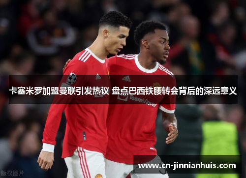 卡塞米罗加盟曼联引发热议 盘点巴西铁腰转会背后的深远意义