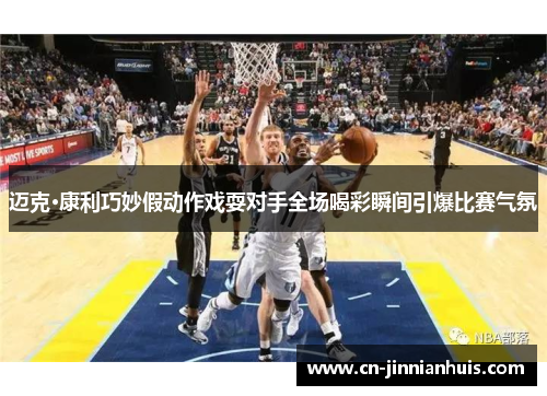 迈克·康利巧妙假动作戏耍对手全场喝彩瞬间引爆比赛气氛