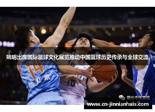 姚明出席国际篮球文化展览推动中国篮球历史传承与全球交流