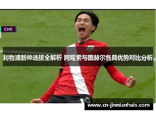利物浦新帅选拔全解析 阿隆索与图赫尔各具优势对比分析