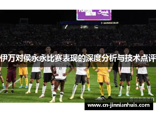 伊万对侯永永比赛表现的深度分析与技术点评