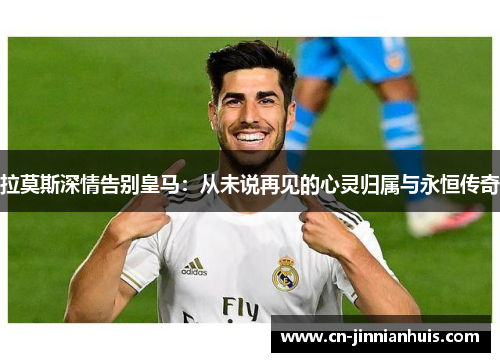 拉莫斯深情告别皇马：从未说再见的心灵归属与永恒传奇