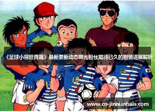 《足球小将世青篇》最新更新动态曝光粉丝期待已久的剧情进展解析