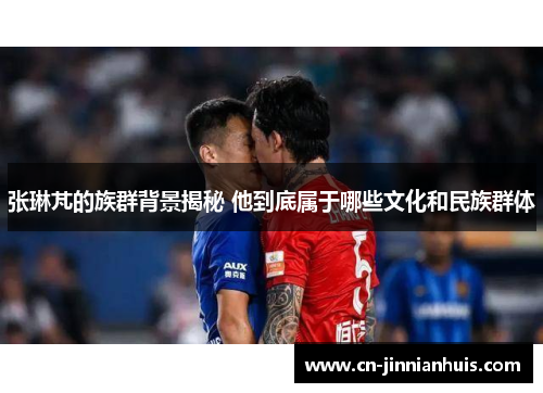 张琳芃的族群背景揭秘 他到底属于哪些文化和民族群体
